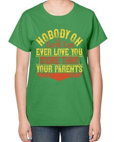 nobody on earth can ever love you more than your parents 493# - parents day-  Ladies T-Shirt